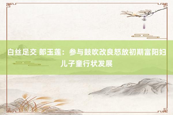 白丝足交 郎玉莲：参与鼓吹改良怒放初期富阳妇儿子童行状发展