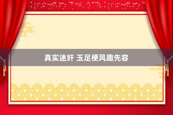 真实迷奸 玉足梗风趣先容
