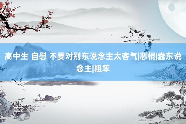 高中生 自慰 不要对别东说念主太客气|恶棍|蠢东说念主|粗笨