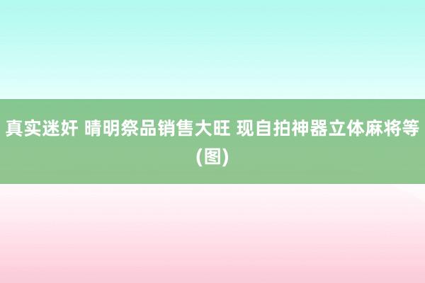 真实迷奸 晴明祭品销售大旺 现自拍神器立体麻将等(图)