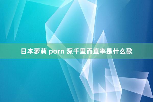 日本萝莉 porn 深千里而直率是什么歌