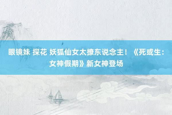 眼镜妹 探花 妖狐仙女太撩东说念主！《死或生：女神假期》新女神登场