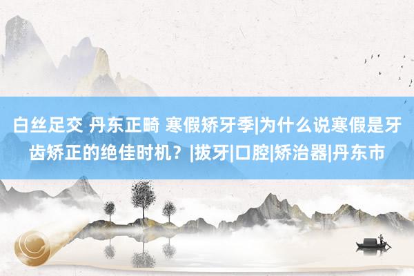 白丝足交 丹东正畸 寒假矫牙季|为什么说寒假是牙齿矫正的绝佳时机？|拔牙|口腔|矫治器|丹东市