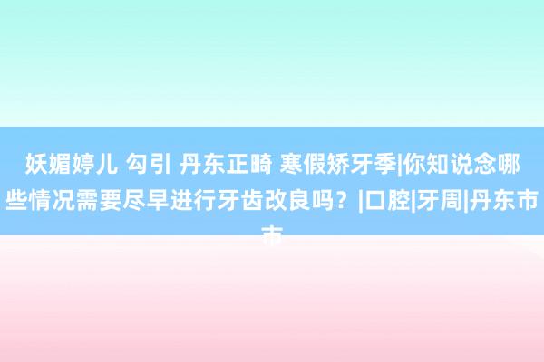 妖媚婷儿 勾引 丹东正畸 寒假矫牙季|你知说念哪些情况需要尽早进行牙齿改良吗？|口腔|牙周|丹东市