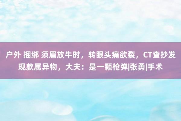 户外 捆绑 须眉放牛时，转眼头痛欲裂，CT查抄发现款属异物，大夫：是一颗枪弹|张勇|手术