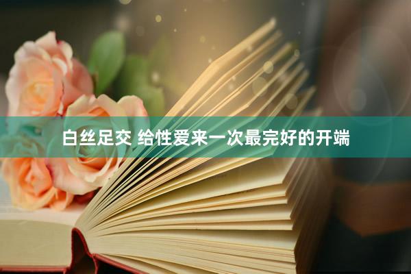 白丝足交 给性爱来一次最完好的开端