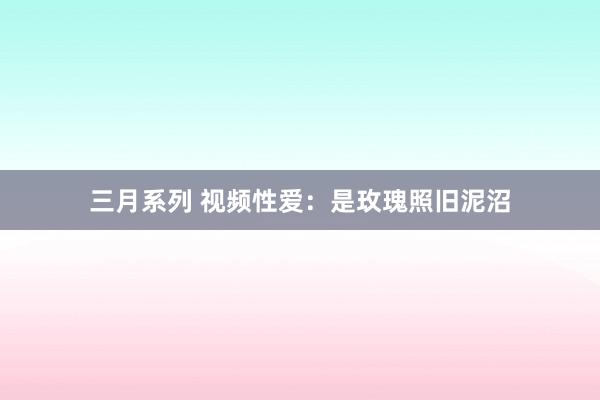 三月系列 视频性爱：是玫瑰照旧泥沼