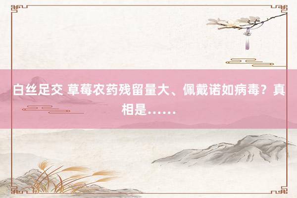 白丝足交 草莓农药残留量大、佩戴诺如病毒？真相是……