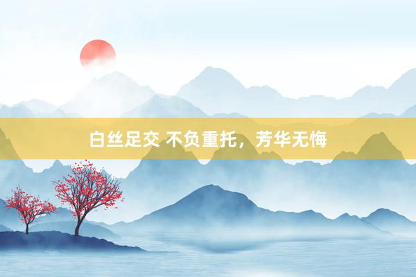 白丝足交 不负重托，芳华无悔