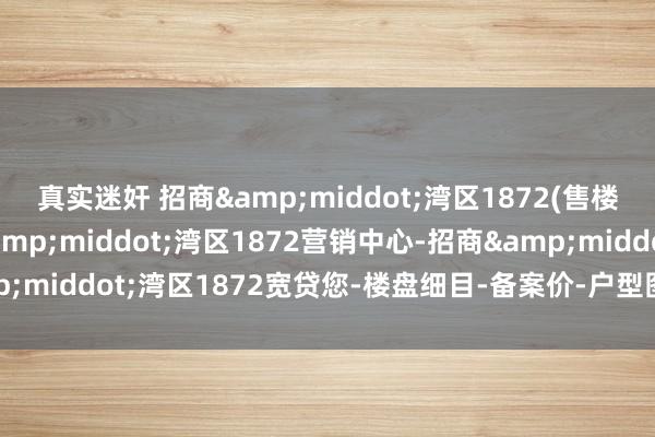 真实迷奸 招商&middot;湾区1872(售楼处)首页网站-招商&middot;湾区1872营销中心-招商&middot;湾区1872宽贷您-楼盘细目-备案价-户型图-容积率@售楼处
