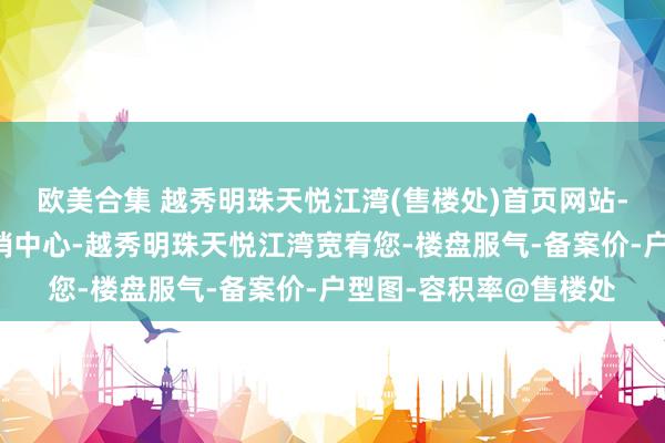 欧美合集 越秀明珠天悦江湾(售楼处)首页网站-越秀明珠天悦江湾营销中心-越秀明珠天悦江湾宽宥您-楼盘服气-备案价-户型图-容积率@售楼处