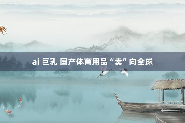 ai 巨乳 国产体育用品“卖”向全球