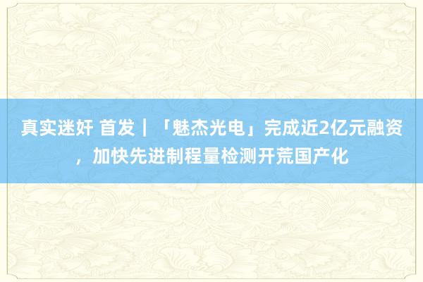 真实迷奸 首发｜「魅杰光电」完成近2亿元融资，加快先进制程量检测开荒国产化