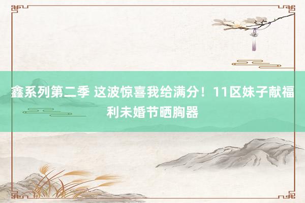 鑫系列第二季 这波惊喜我给满分！11区妹子献福利未婚节晒胸器