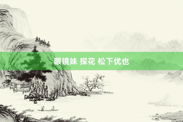 眼镜妹 探花 松下优也