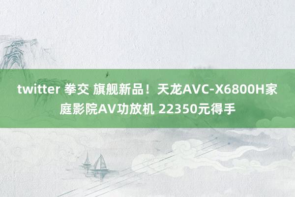 twitter 拳交 旗舰新品！天龙AVC-X6800H家庭影院AV功放机 22350元得手