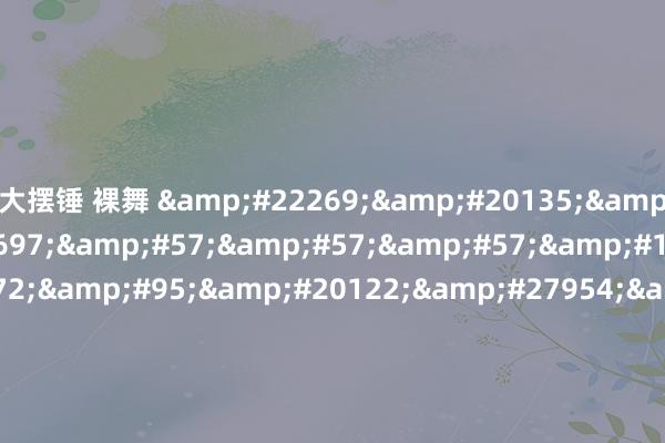 大摆锤 裸舞 &#22269;&#20135;&#31934;&#21697;&#57;&#57;&#57;&#19997;&#34972;&#95;&#20122;&#27954;&#39640;&#28165;&#31934;&#21697;&#30333;&#27974;&#20037;&#20037;&#20037;&#20037;&#20037;&#95;&#20037;&#20037;