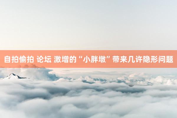 自拍偷拍 论坛 激增的“小胖墩”带来几许隐形问题
