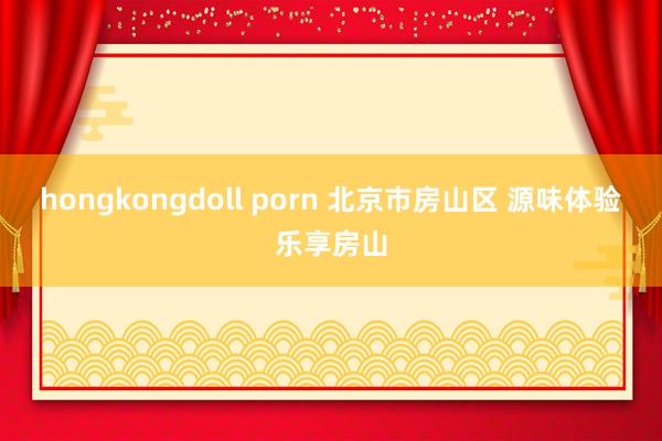 hongkongdoll porn 北京市房山区 源味体验乐享房山