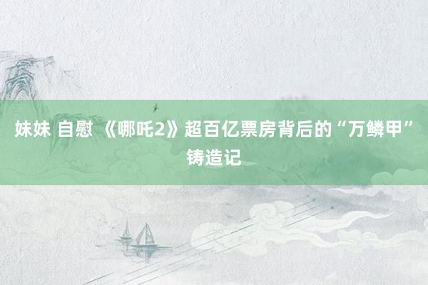 妹妹 自慰 《哪吒2》超百亿票房背后的“万鳞甲”铸造记