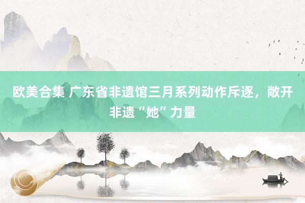 欧美合集 广东省非遗馆三月系列动作斥逐，敞开非遗“她”力量