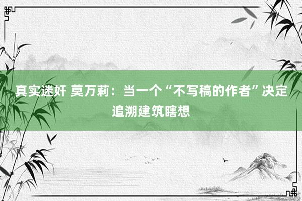 真实迷奸 莫万莉：当一个“不写稿的作者”决定追溯建筑瞎想