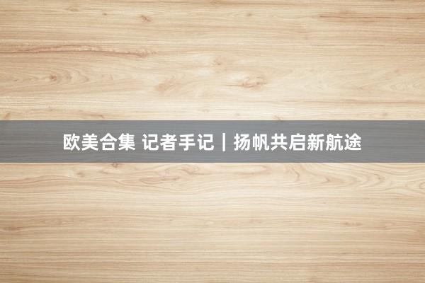 欧美合集 记者手记｜扬帆共启新航途