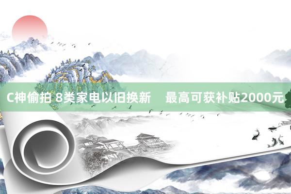 C神偷拍 8类家电以旧换新    最高可获补贴2000元