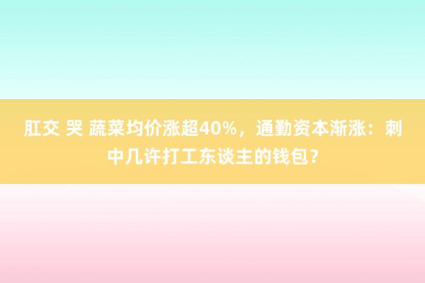 肛交 哭 蔬菜均价涨超40%，通勤资本渐涨：刺中几许打工东谈主的钱包？
