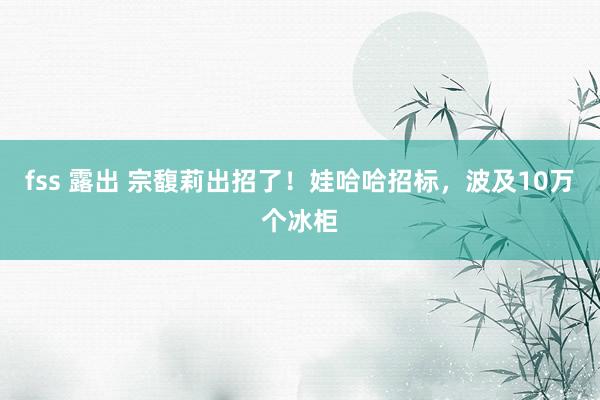 fss 露出 宗馥莉出招了！娃哈哈招标，波及10万个冰柜