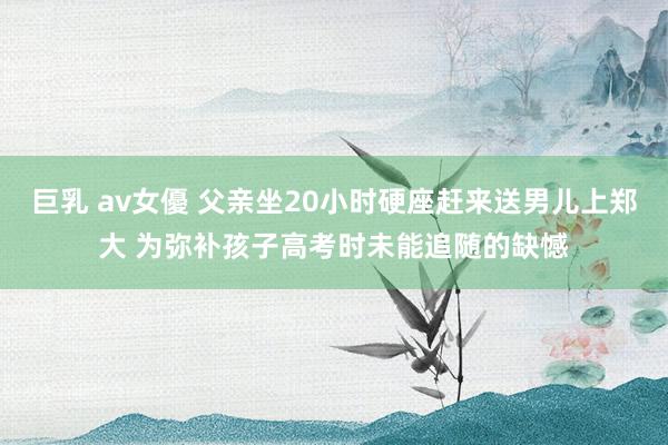 巨乳 av女優 父亲坐20小时硬座赶来送男儿上郑大 为弥补孩子高考时未能追随的缺憾