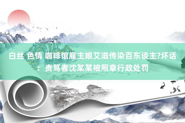 白丝 色情 咖啡馆雇主娘艾滋传染百东谈主?坏话：责骂者沈某某被照章行政处罚