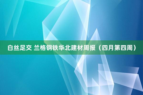 白丝足交 兰格钢铁华北建材周报（四月第四周）