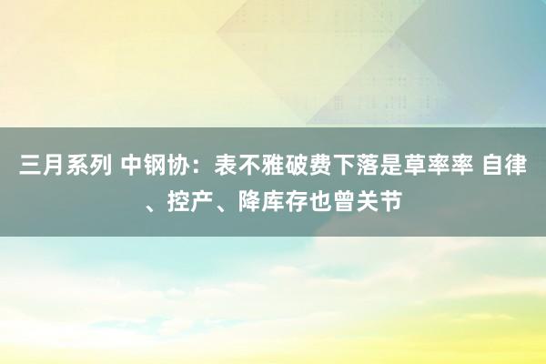 三月系列 中钢协：表不雅破费下落是草率率 自律、控产、降库存也曾关节