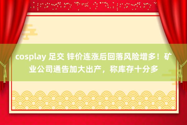 cosplay 足交 锌价连涨后回落风险增多！矿业公司通告加大出产，称库存十分多
