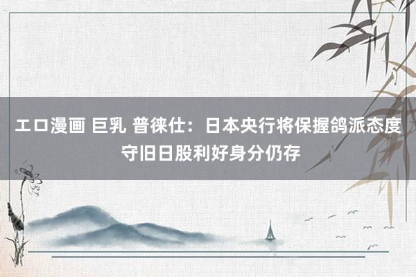 エロ漫画 巨乳 普徕仕：日本央行将保握鸽派态度 守旧日股利好身分仍存