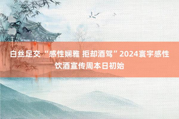 白丝足交 “感性娴雅 拒却酒驾”2024寰宇感性饮酒宣传周本日初始