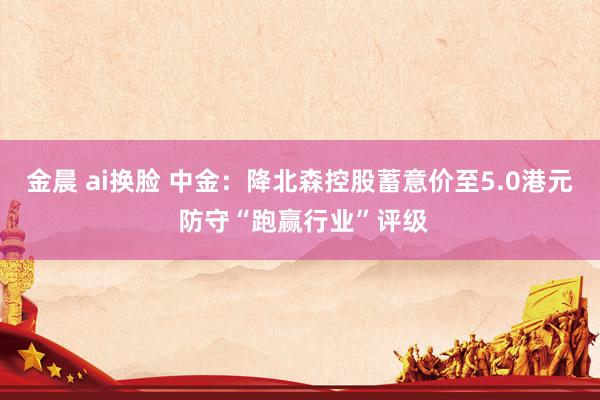 金晨 ai换脸 中金：降北森控股蓄意价至5.0港元 防守“跑赢行业”评级