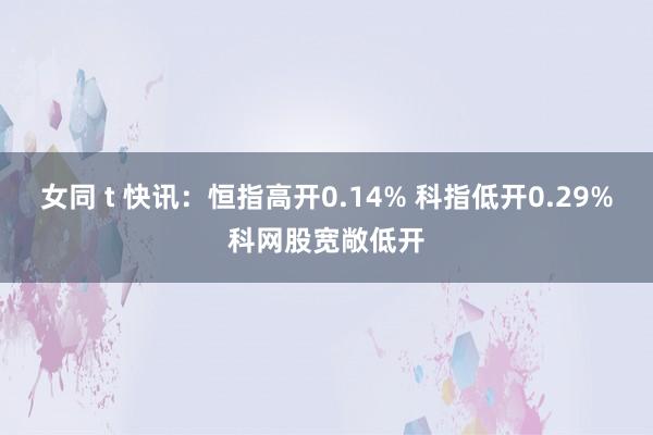 女同 t 快讯：恒指高开0.14% 科指低开0.29%科网股宽敞低开