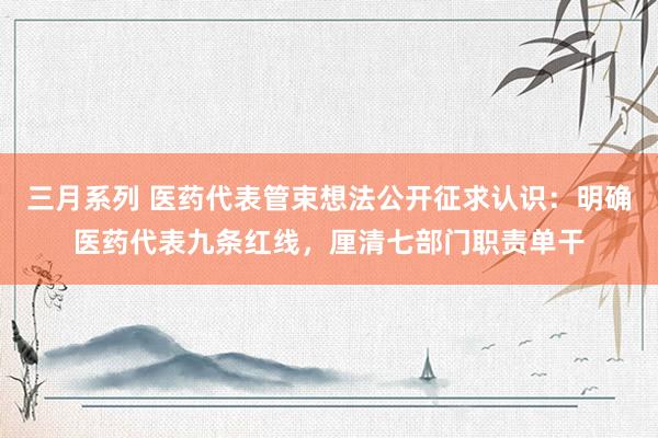 三月系列 医药代表管束想法公开征求认识：明确医药代表九条红线，厘清七部门职责单干