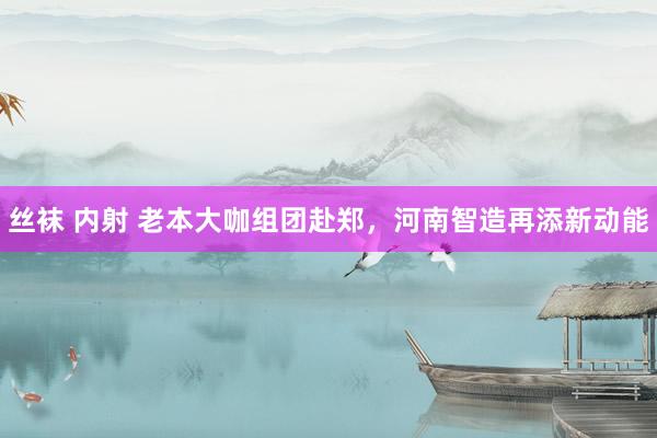 丝袜 内射 老本大咖组团赴郑，河南智造再添新动能