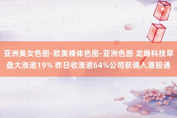 亚洲美女色图-欧美裸体色图-亚洲色图 龙蟠科技早盘大涨逾19% 昨日收涨逾64%公司获调入港股通