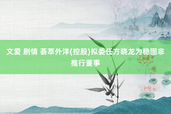文爱 剧情 荟萃外洋(控股)拟委任方晓龙为稳固非推行董事