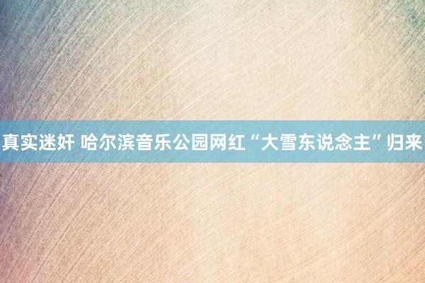 真实迷奸 哈尔滨音乐公园网红“大雪东说念主”归来