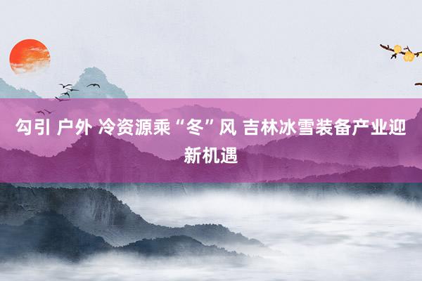 勾引 户外 冷资源乘“冬”风 吉林冰雪装备产业迎新机遇