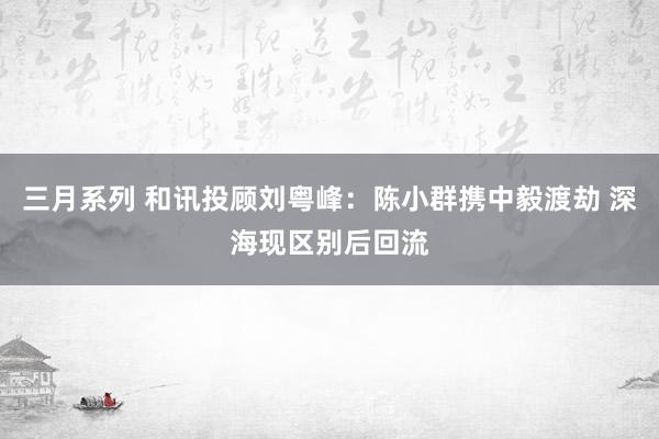 三月系列 和讯投顾刘粤峰：陈小群携中毅渡劫 深海现区别后回流