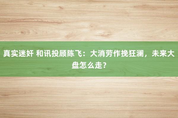 真实迷奸 和讯投顾陈飞：大消劳作挽狂澜，未来大盘怎么走？